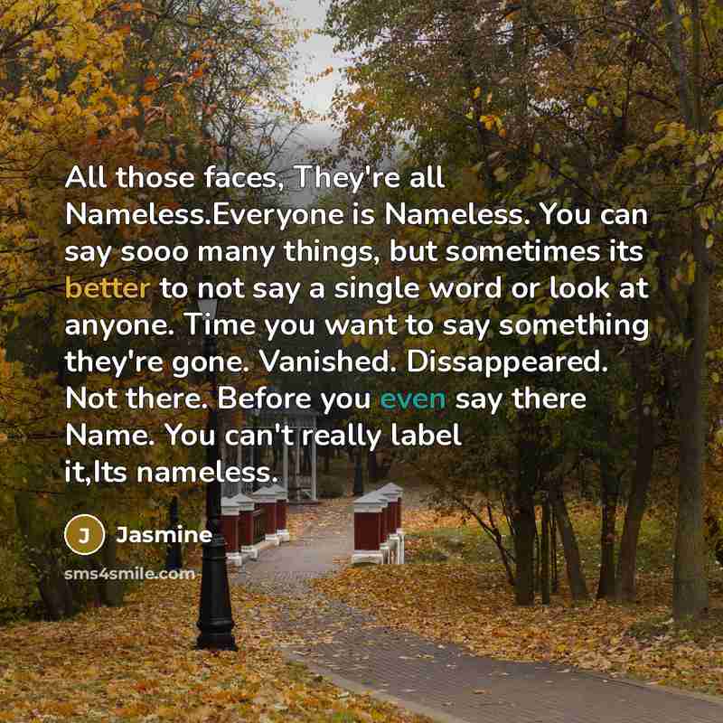 “All those faces, They're all Nameless.Everyone is Nameless. You can say sooo many things, but sometimes its better to not say a single word or look at anyone. Time you want to say something they're gone. Vanished. Dissappeared. Not there. Before you even say there Name. You can't really label…” quote by Jasmine