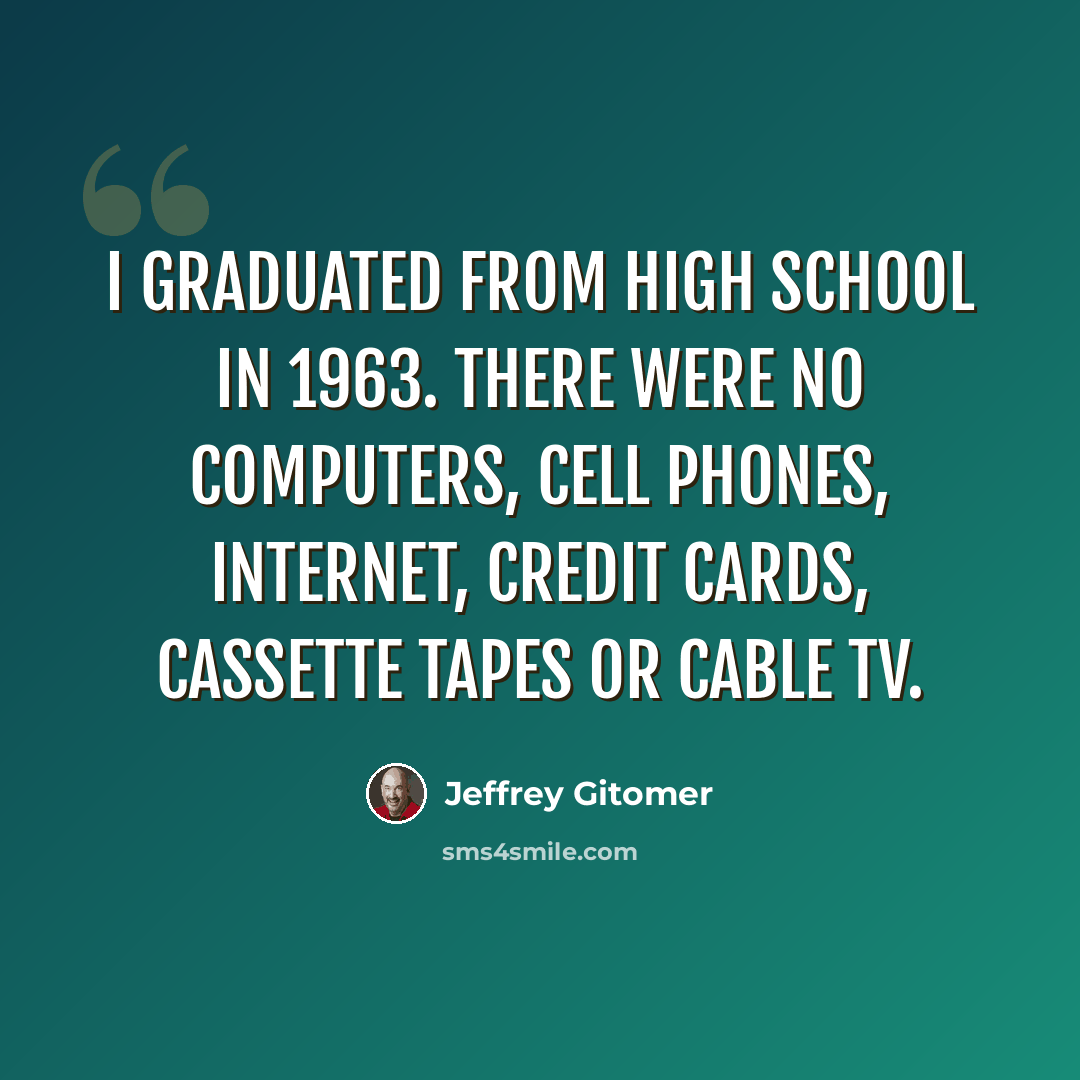 “I graduated from high school in 1963. There were no computers, cell phones, Internet, credit cards, cassette tapes or cable TV.” quote by Jeffrey Gitomer