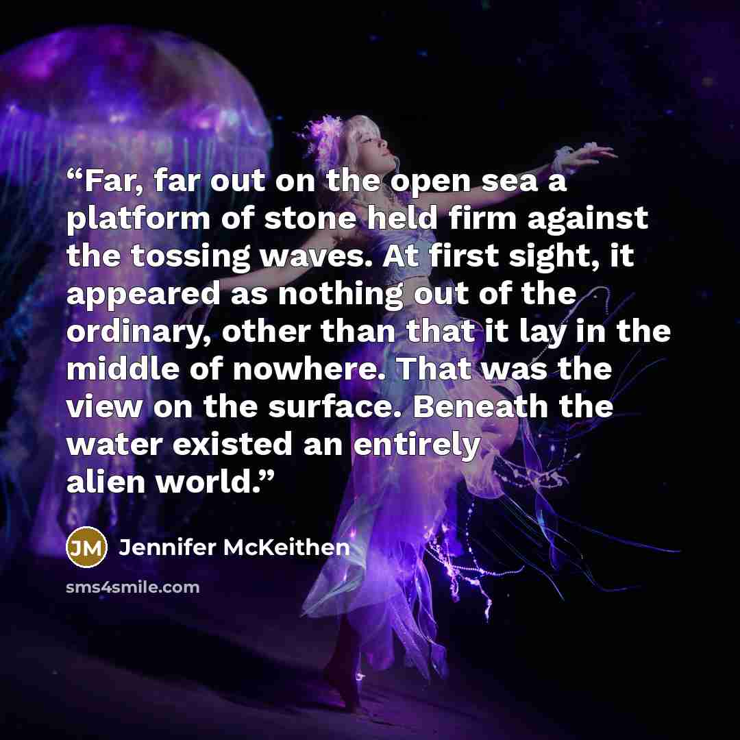 “Far, far out on the open sea a platform of stone held firm against the tossing waves. At first sight, it appeared as nothing out of the ordinary, other than that it lay in the middle of nowhere. That was the view on the surface. Beneath the water existed an entirely alien world.” quote by Jennifer McKeithen