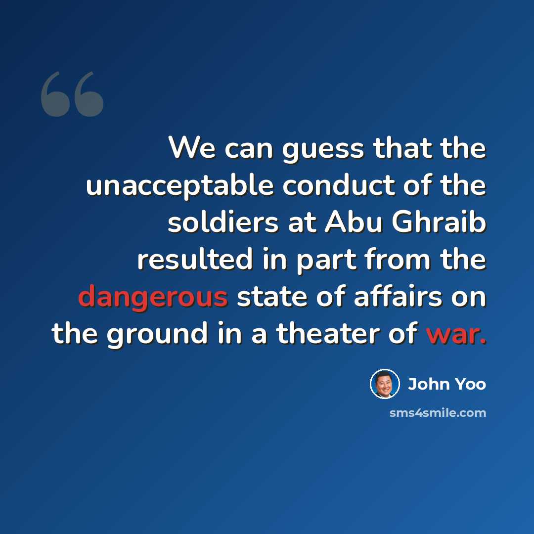 “We can guess that the unacceptable conduct of the soldiers at Abu Ghraib resulted in part from the dangerous state of affairs on the ground in a theater of war.” quote by John Yoo
