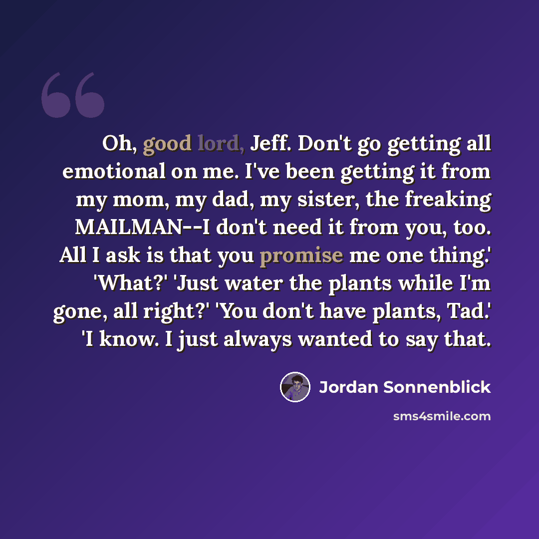 “Oh, good lord, Jeff. Don't go getting all emotional on me. I've been getting it from my mom, my dad, my sister, the freaking MAILMAN--I don't need it from you, too. All I ask is that you promise me one thing.' 'What?' 'Just water the plants while I'm gone, all right?' 'You don't have plants, Tad.'…” quote by Jordan Sonnenblick
