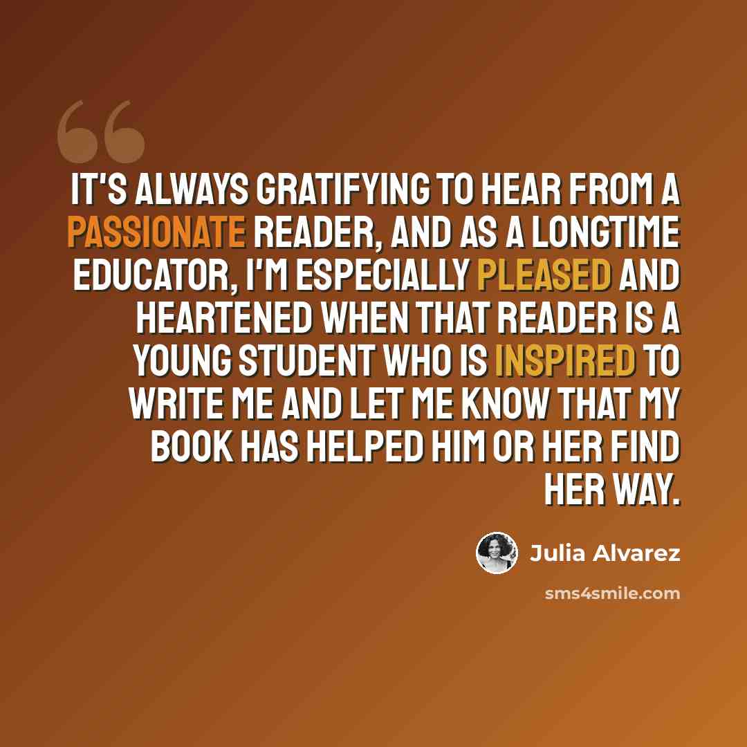 “It's always gratifying to hear from a passionate reader, and as a longtime educator, I'm especially pleased and heartened when that reader is a young student who is inspired to write me and let me know that my book has helped him or her find her way.” quote by Julia Alvarez