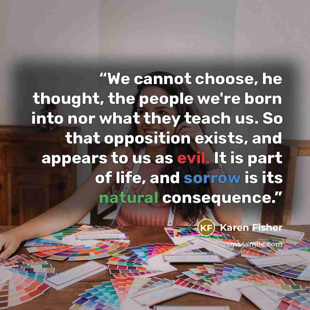 “We cannot choose, he thought, the people we're born into nor what they teach us. So that opposition exists, and appears to us as evil. It is part of life, and sorrow is its natural consequence.” quote by Karen Fisher
