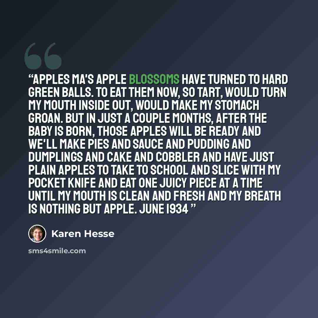 “Apples Ma's apple blossoms have turned to hard green balls. To eat them now, so tart, would turn my mouth inside out, would make my stomach groan. But in just a couple months, after the baby is born, those apples will be ready and we'll make pies and sauce and pudding and dumplings and cake and…” quote by Karen Hesse