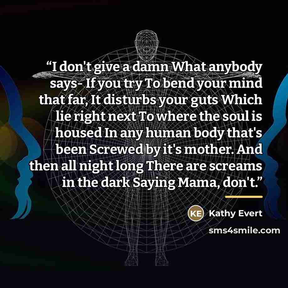 “I don't give a damn What anybody says- If you try To bend your mind that far, It disturbs your guts Which lie right next To where the soul is housed In any human body that's been Screwed by it's mother. And then all night long There are screams in the dark Saying Mama, don't.” quote by Kathy Evert