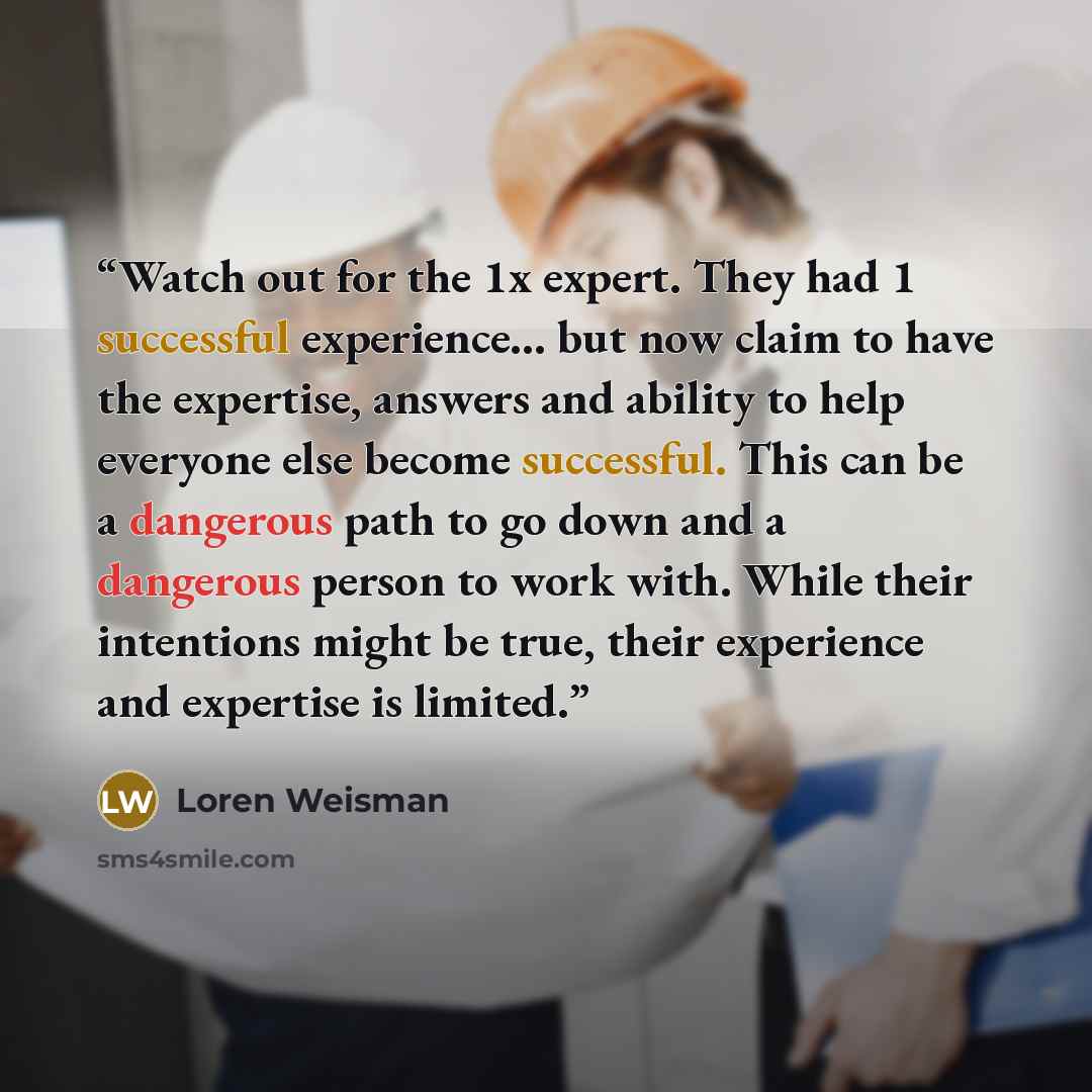 “Watch out for the 1x expert. They had 1 successful experience… but now claim to have the expertise, answers and ability to help everyone else become successful. This can be a dangerous path to go down and a dangerous person to work with. While their intentions might be true, their experience and…” quote by Loren Weisman