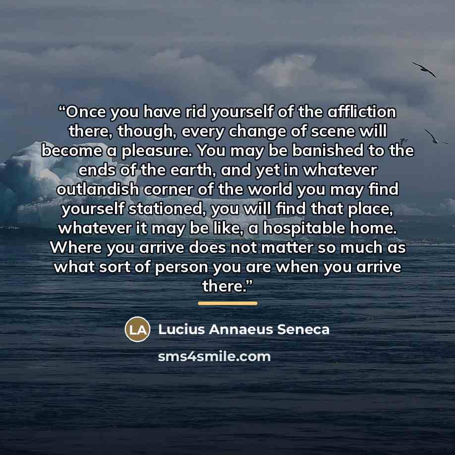 “Once you have rid yourself of the affliction there, though, every change of scene will become a pleasure. You may be banished to the ends of the earth, and yet in whatever outlandish corner of the world you may find yourself stationed, you will find that place, whatever it may be like, a…” quote by Lucius Annaeus Seneca