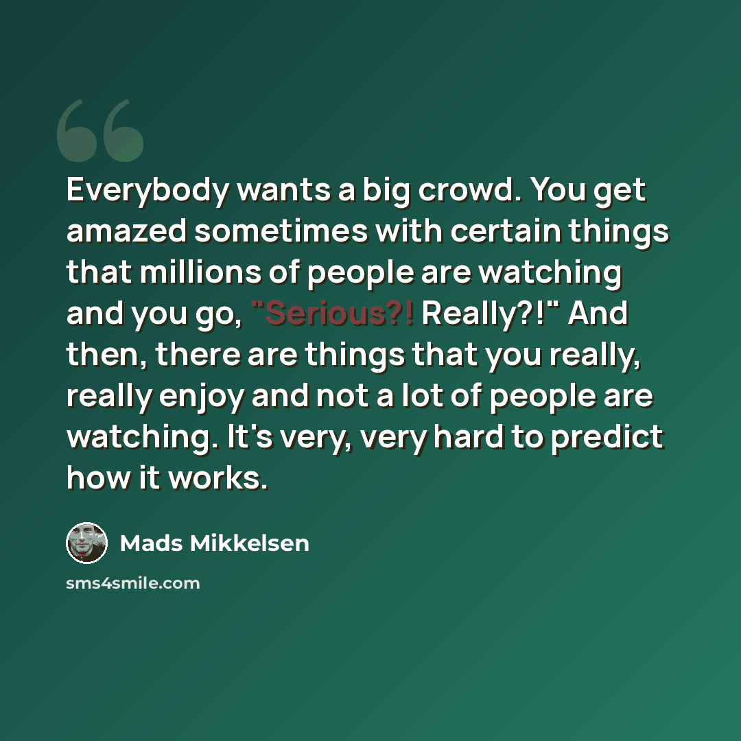 “Everybody wants a big crowd. You get amazed sometimes with certain things that millions of people are watching and you go, "Serious?! Really?!" And then, there are things that you really, really enjoy and not a lot of people are watching. It's very, very hard to predict how it works.” quote by Mads Mikkelsen