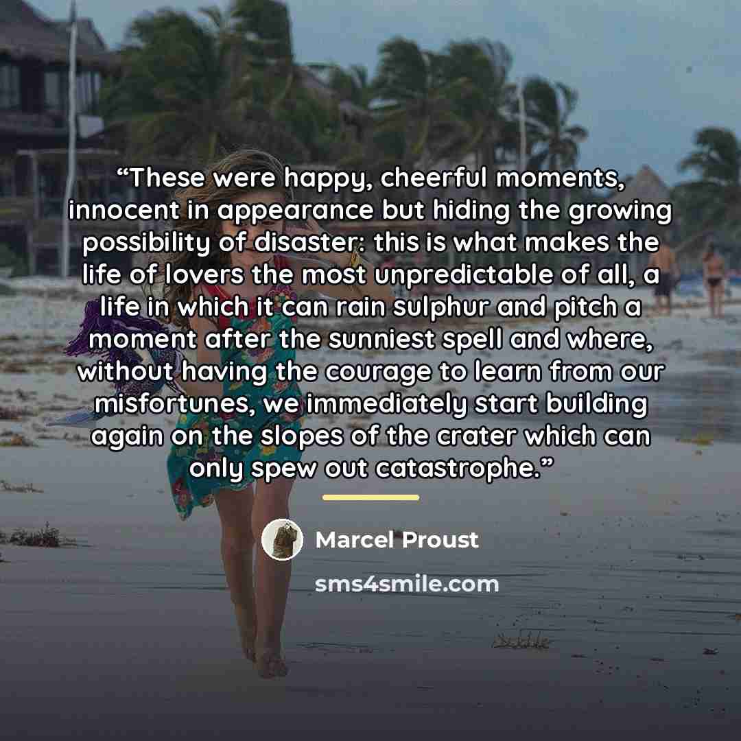 “These were happy, cheerful moments, innocent in appearance but hiding the growing possibility of disaster: this is what makes the life of lovers the most unpredictable of all, a life in which it can rain sulphur and pitch a moment after the sunniest spell and where, without having the courage to…” quote by Marcel Proust