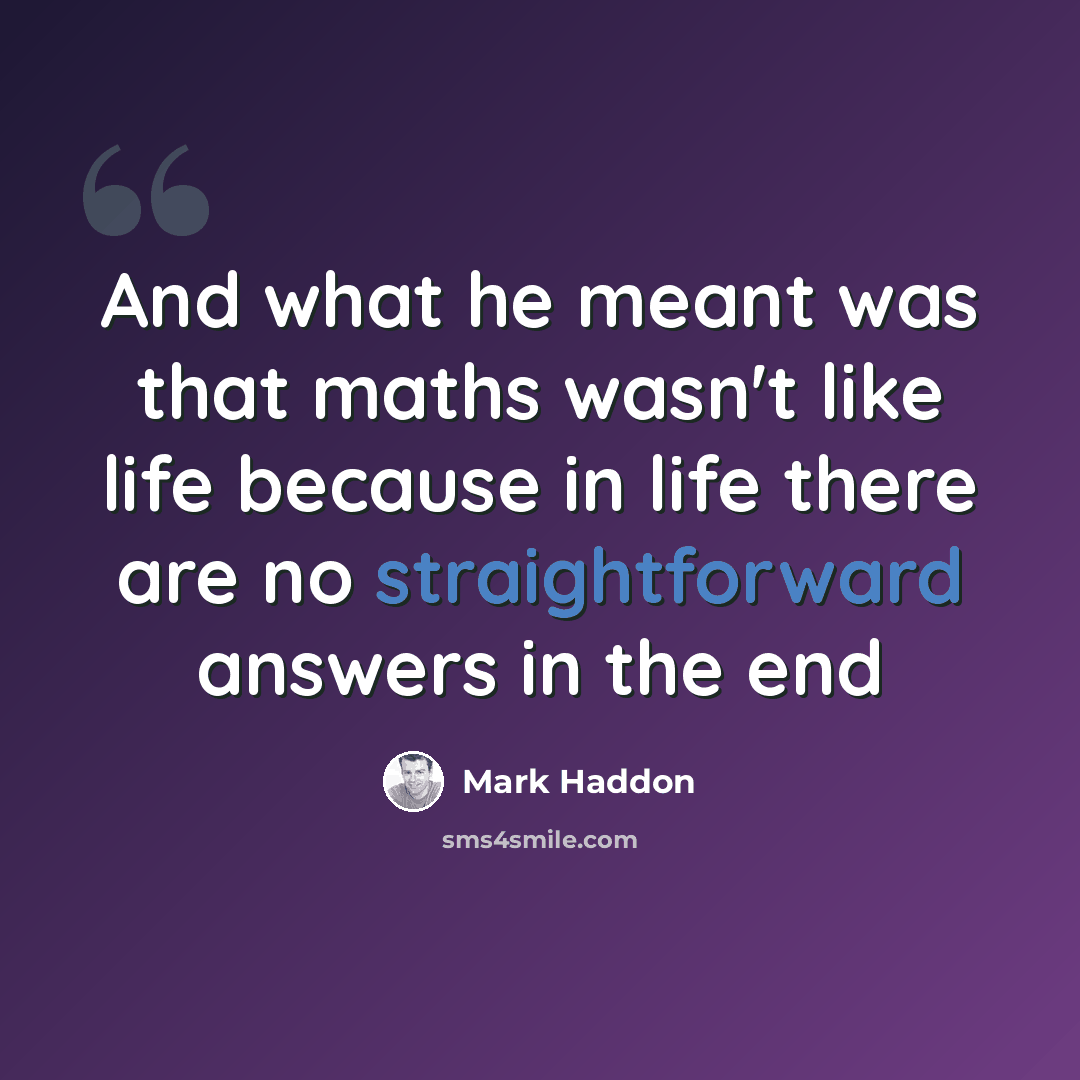 “And what he meant was that maths wasn't like life because in life there are no straightforward answers in the end” quote by Mark Haddon