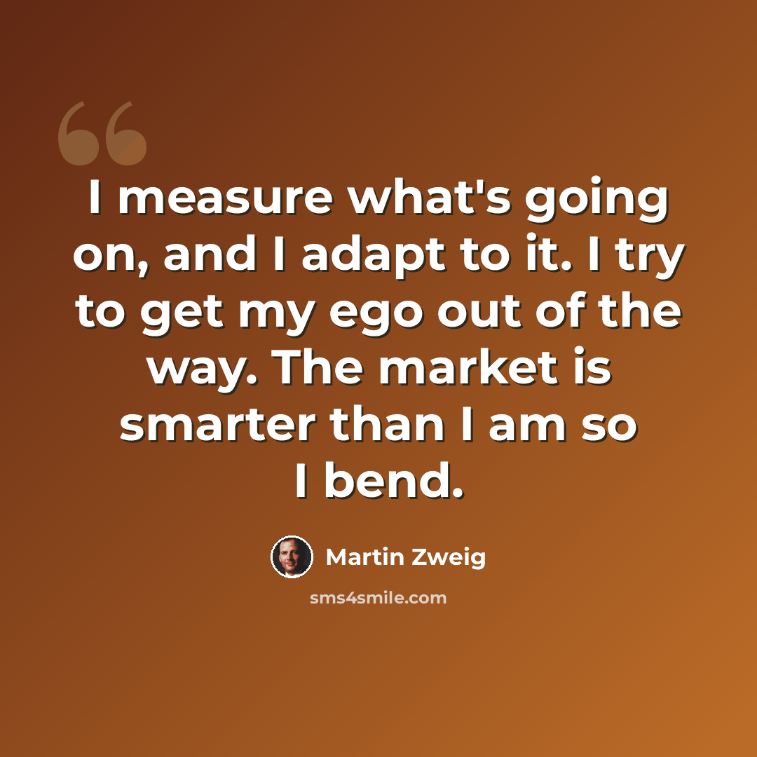 “I measure what's going on, and I adapt to it. I try to get my ego out of the way. The market is smarter than I am so I bend.” quote by Martin Zweig