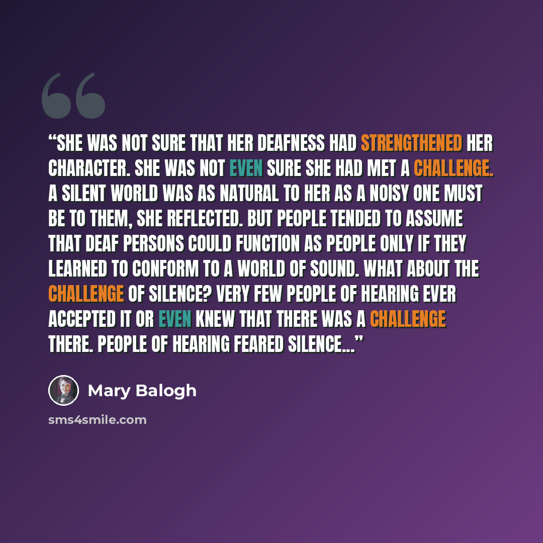 “She was not sure that her deafness had strengthened her character. She was not even sure she had met a challenge. A silent world was as natural to her as a noisy one must be to them, she reflected. But people tended to assume that deaf persons could function as people only if they learned to…” quote by Mary Balogh