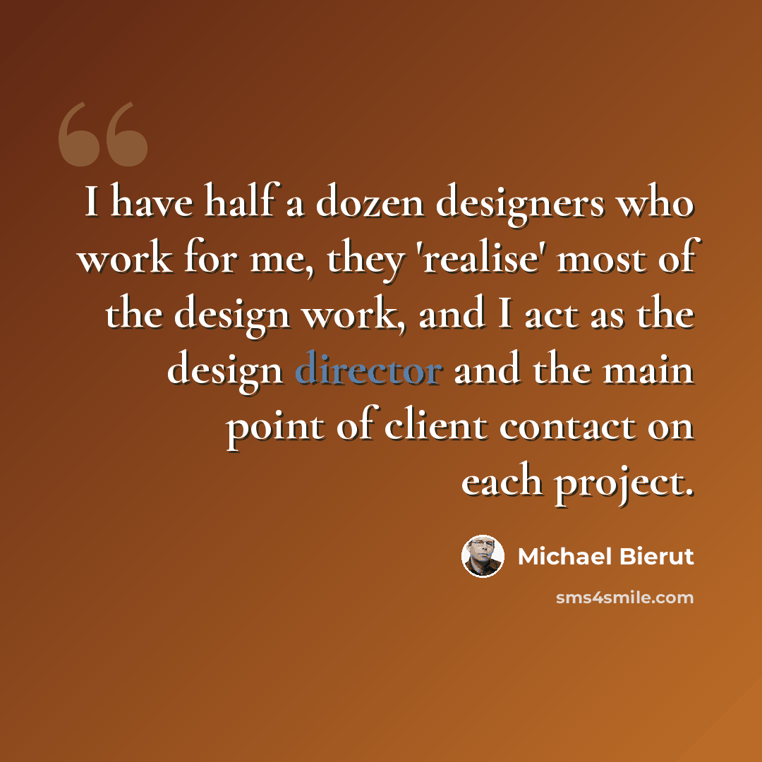 “I have half a dozen designers who work for me, they 'realise' most of the design work, and I act as the design director and the main point of client contact on each project.” quote by Michael Bierut