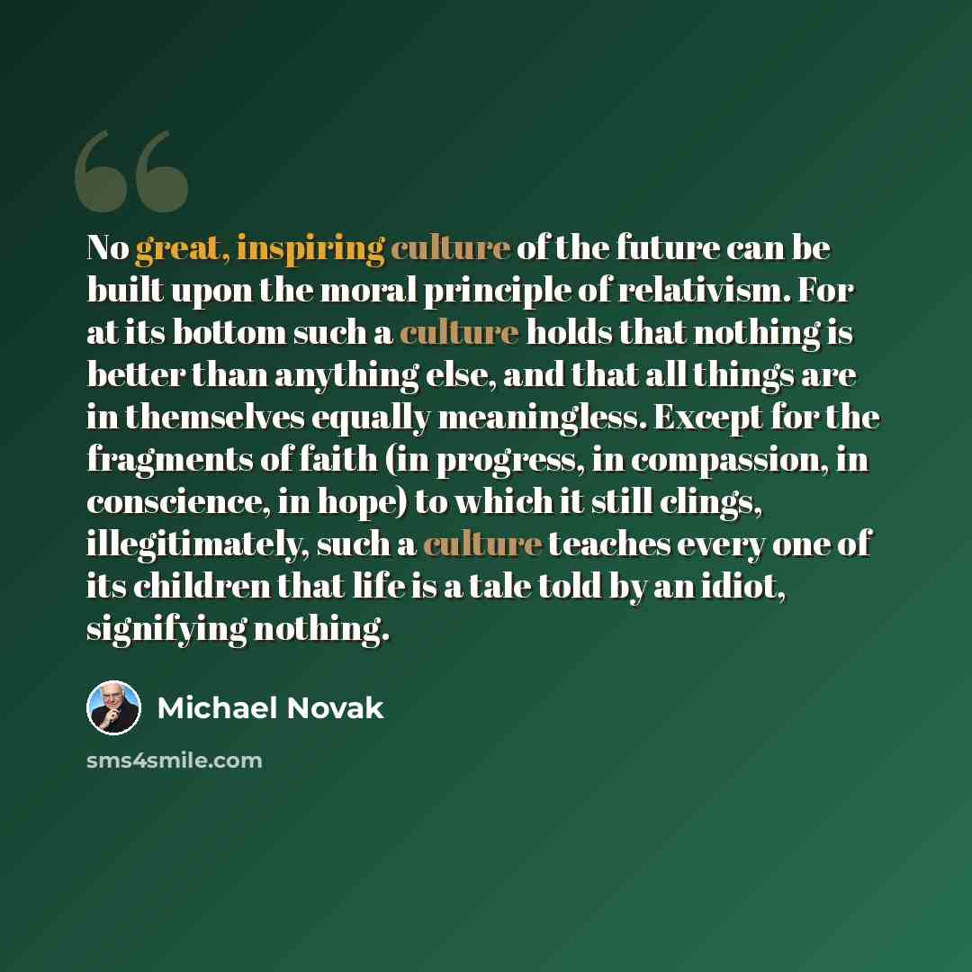 “No great, inspiring culture of the future can be built upon the moral principle of relativism. For at its bottom such a culture holds that nothing is better than anything else, and that all things are in themselves equally meaningless. Except for the fragments of faith (in progress, in compassion…” quote by Michael Novak