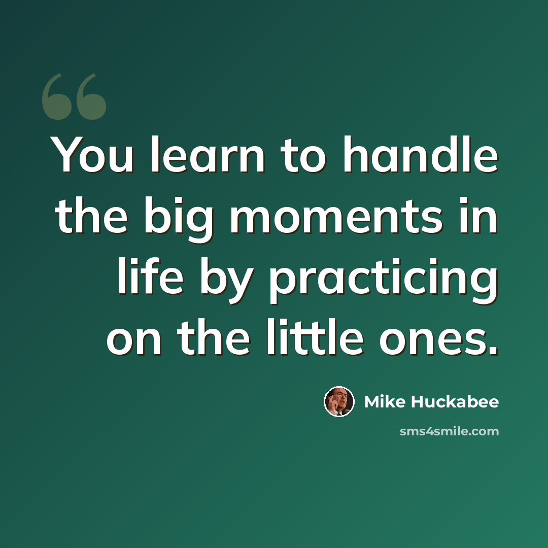 “You learn to handle the big moments in life by practicing on the little ones.” quote by Mike Huckabee