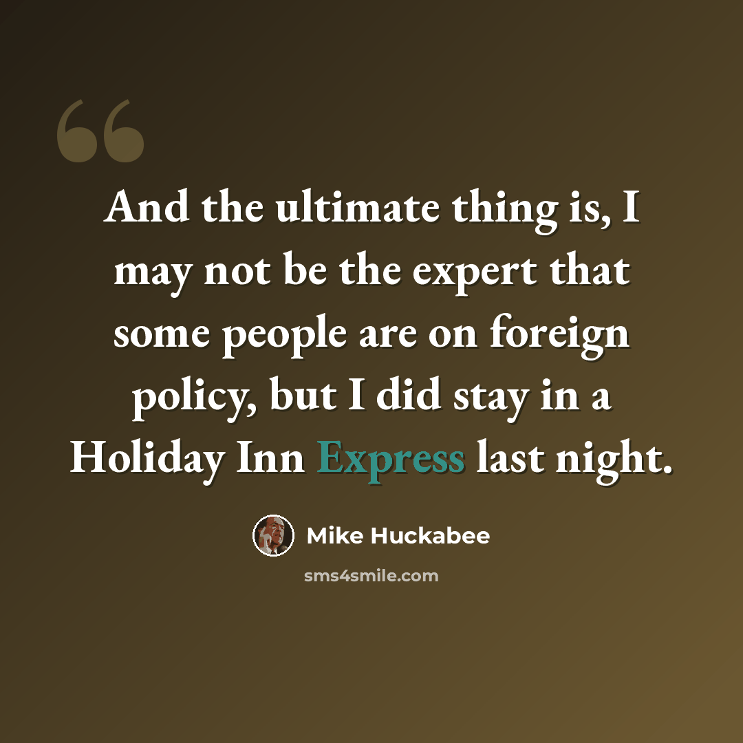 “And the ultimate thing is, I may not be the expert that some people are on foreign policy, but I did stay in a Holiday Inn Express last night.” quote by Mike Huckabee