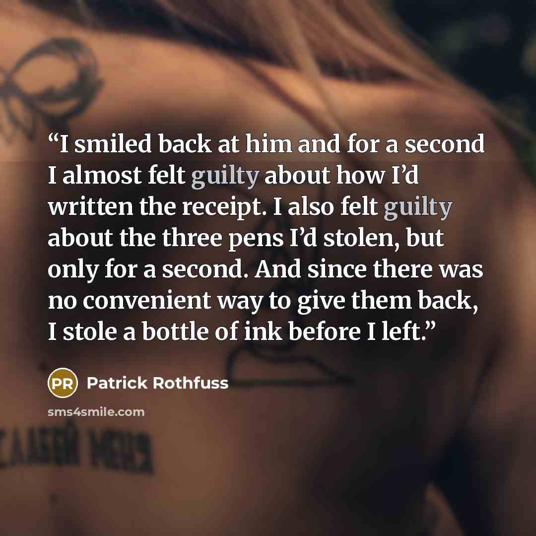 “I smiled back at him and for a second I almost felt guilty about how I’d written the receipt. I also felt guilty about the three pens I’d stolen, but only for a second. And since there was no convenient way to give them back, I stole a bottle of ink before I left.” quote by Patrick Rothfuss