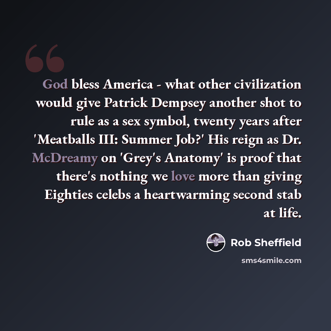 “God bless America - what other civilization would give Patrick Dempsey another shot to rule as a sex symbol, twenty years after 'Meatballs III: Summer Job?' His reign as Dr. McDreamy on 'Grey's Anatomy' is proof that there's nothing we love more than giving Eighties celebs a heartwarming second…” quote by Rob Sheffield