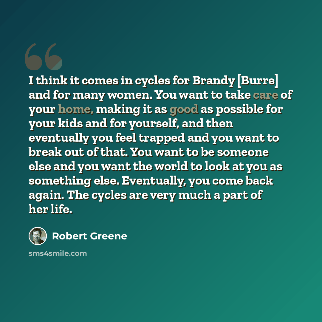 “I think it comes in cycles for Brandy [Burre] and for many women. You want to take care of your home, making it as good as possible for your kids and for yourself, and then eventually you feel trapped and you want to break out of that. You want to be someone else and you want the world to look at…” quote by Robert Greene