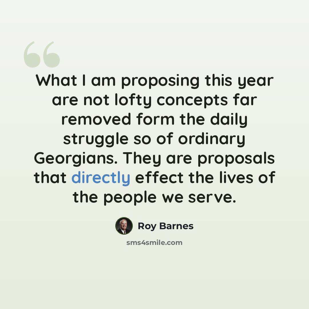 “What I am proposing this year are not lofty concepts far removed form the daily struggle so of ordinary Georgians. They are proposals that directly effect the lives of the people we serve.” quote by Roy Barnes