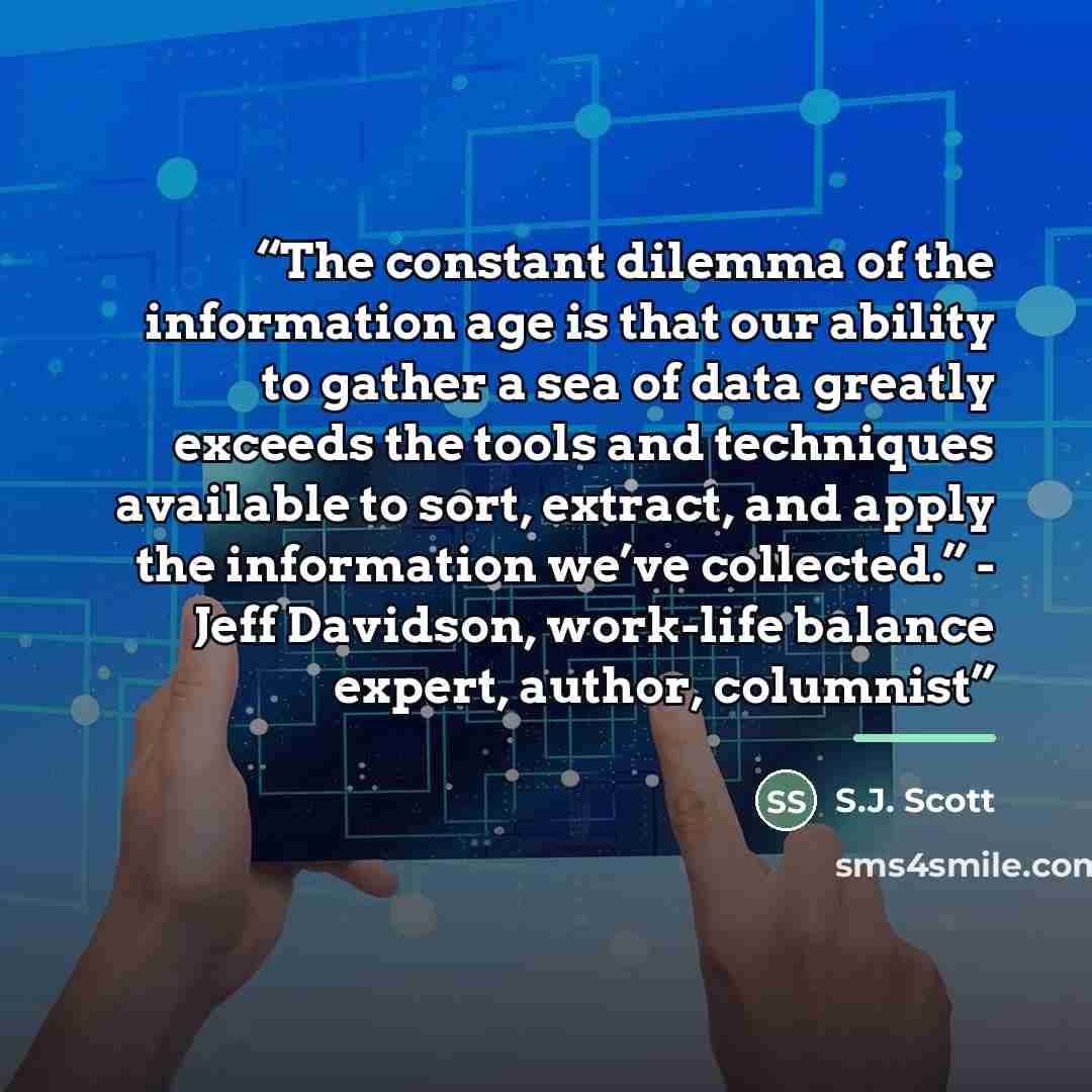 “The constant dilemma of the information age is that our ability to gather a sea of data greatly exceeds the tools and techniques available to sort, extract, and apply the information we’ve collected.” - Jeff Davidson, work-life balance expert, author, columnist” quote by S.J. Scott