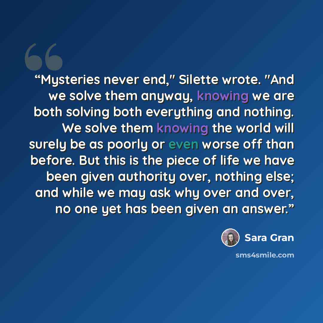 “Mysteries never end," Silette wrote. "And we solve them anyway, knowing we are both solving both everything and nothing. We solve them knowing the world will surely be as poorly or even worse off than before. But this is the piece of life we have been given authority over, nothing else; and while…” quote by Sara Gran