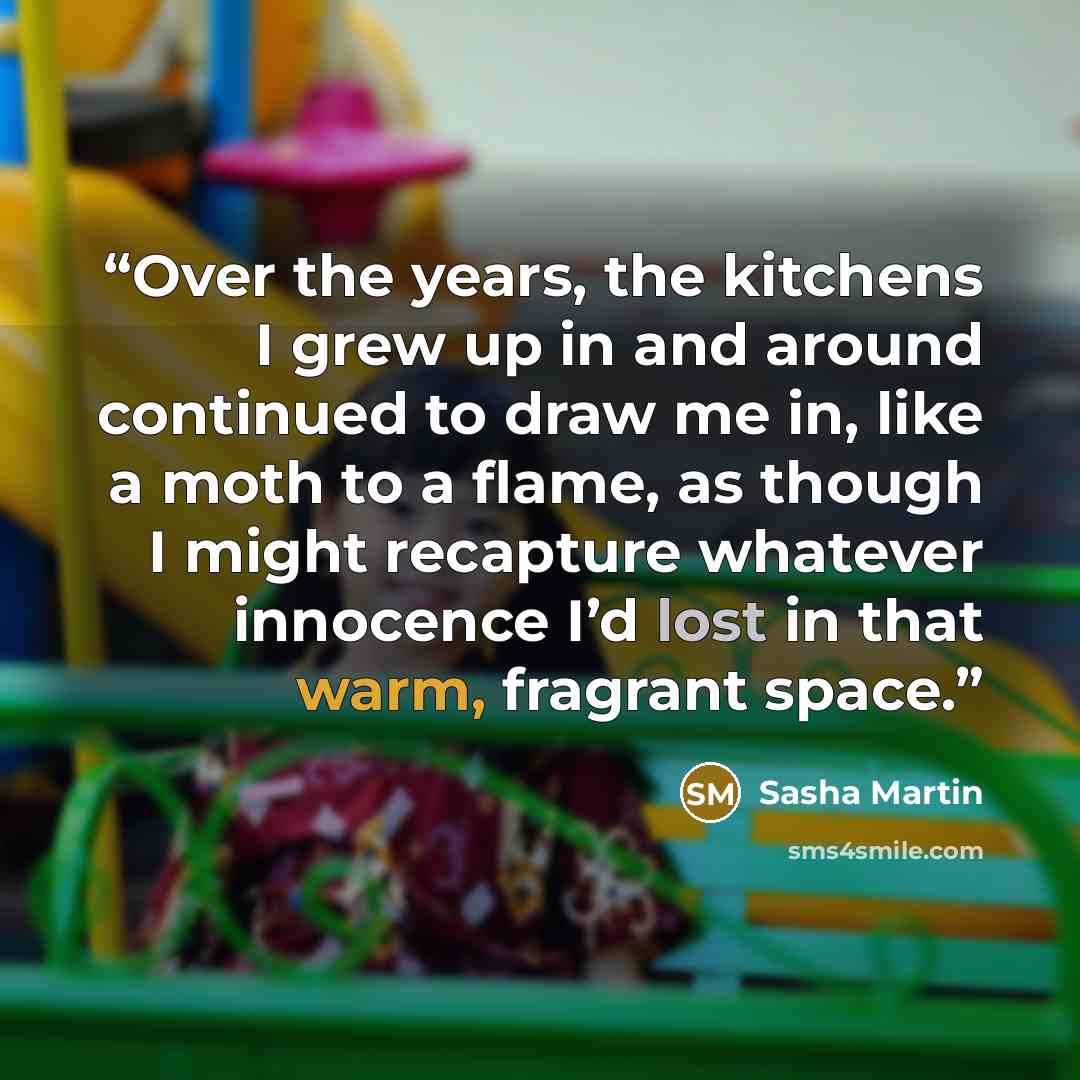“Over the years, the kitchens I grew up in and around continued to draw me in, like a moth to a flame, as though I might recapture whatever innocence I’d lost in that warm, fragrant space.” quote by Sasha Martin