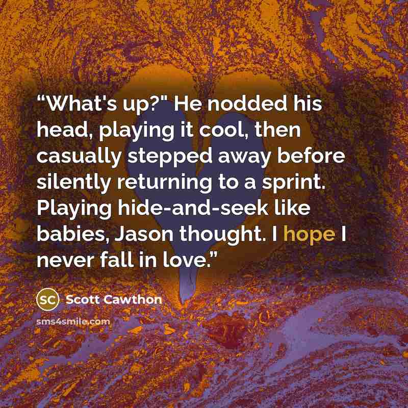 “What's up?" He nodded his head, playing it cool, then casually stepped away before silently returning to a sprint. Playing hide-and-seek like babies, Jason thought. I hope I never fall in love.” quote by Scott Cawthon