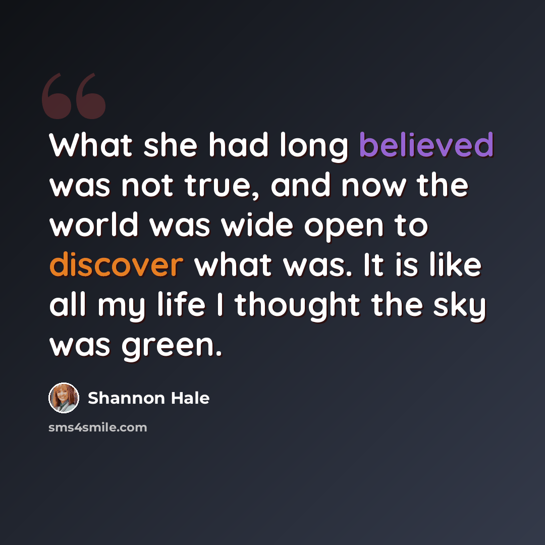 “What she had long believed was not true, and now the world was wide open to discover what was. It is like all my life I thought the sky was green.” quote by Shannon Hale
