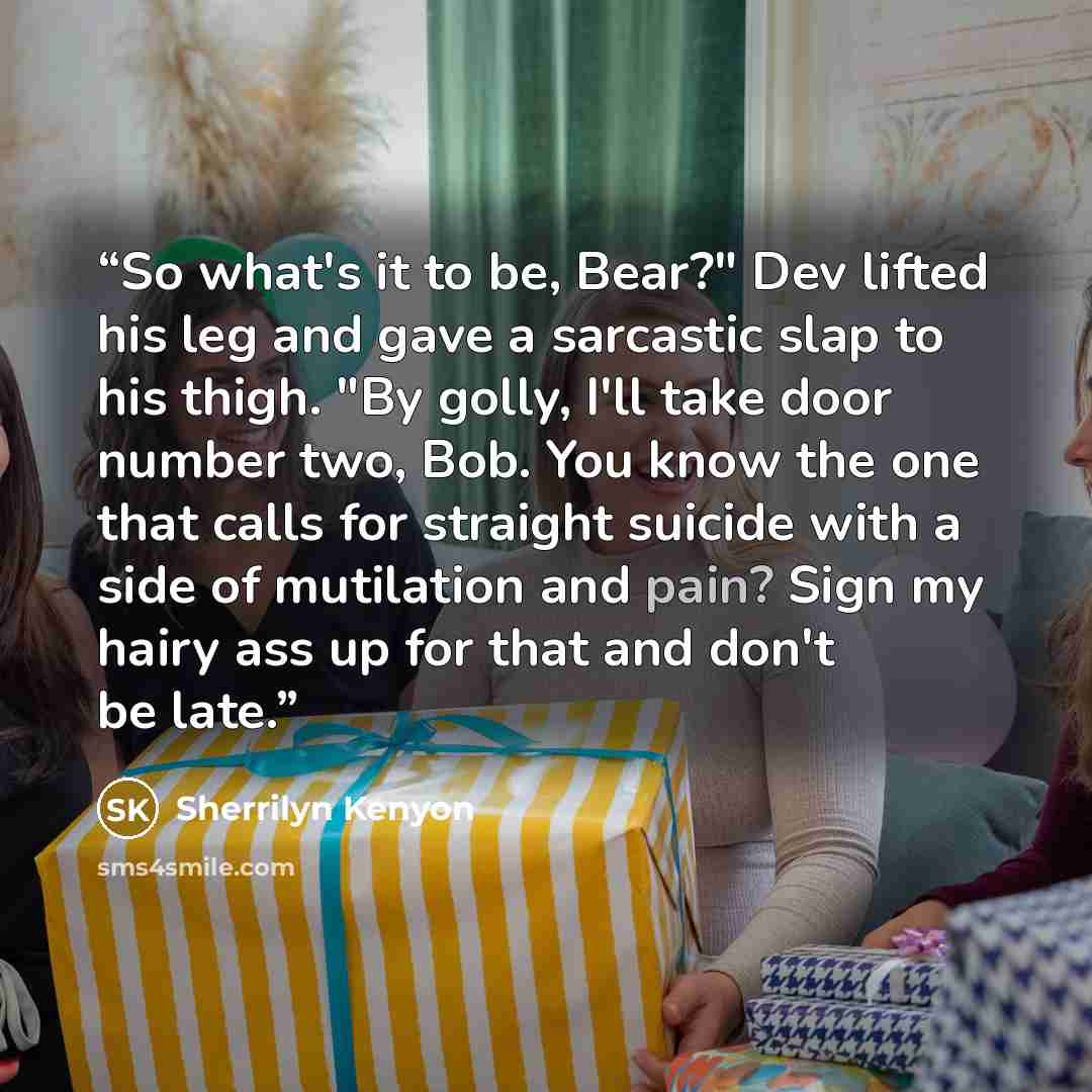 “So what's it to be, Bear?" Dev lifted his leg and gave a sarcastic slap to his thigh. "By golly, I'll take door number two, Bob. You know the one that calls for straight suicide with a side of mutilation and pain? Sign my hairy ass up for that and don't be late.” quote by Sherrilyn Kenyon