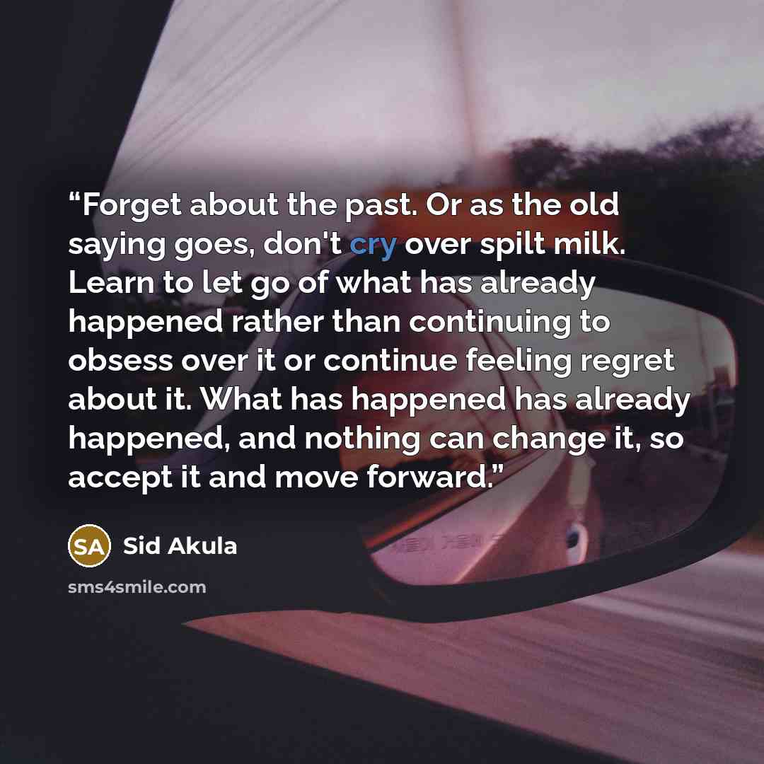 “Forget about the past. Or as the old saying goes, don't cry over spilt milk. Learn to let go of what has already happened rather than continuing to obsess over it or continue feeling regret about it. What has happened has already happened, and nothing can change it, so accept it and move forward.” quote by Sid Akula