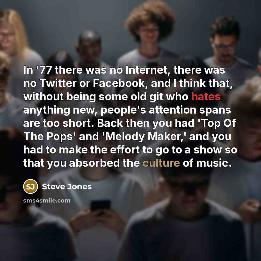 “In '77 there was no Internet, there was no Twitter or Facebook, and I think that, without being some old git who hates anything new, people's attention spans are too short. Back then you had 'Top Of The Pops' and 'Melody Maker,' and you had to make the effort to go to a show so that you absorbed…” quote by Steve Jones