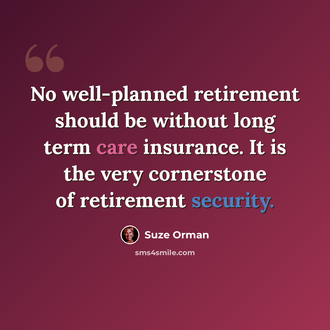 “No well-planned retirement should be without long term care insurance. It is the very cornerstone of retirement security.” quote by Suze Orman