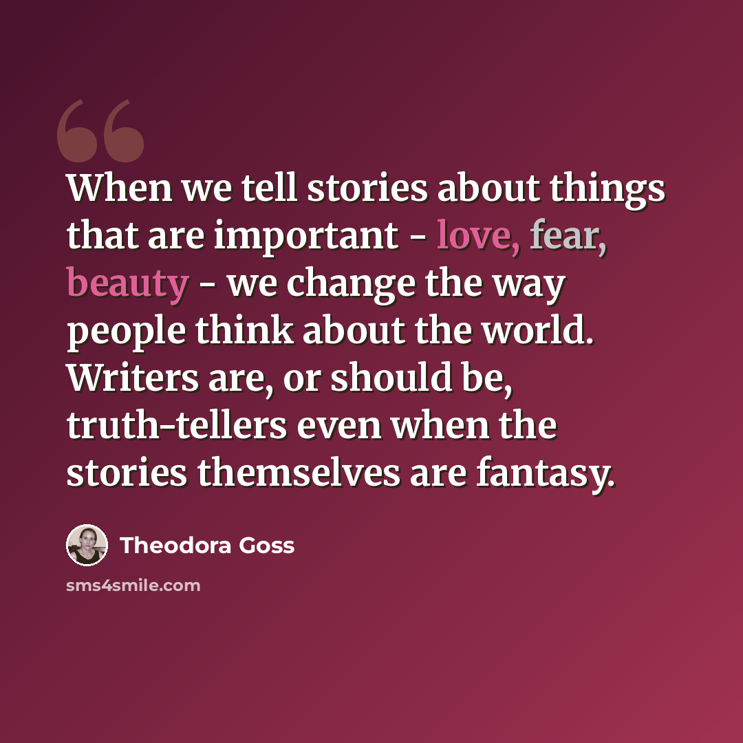 “When we tell stories about things that are important - love, fear, beauty - we change the way people think about the world. Writers are, or should be, truth-tellers even when the stories themselves are fantasy.” quote by Theodora Goss