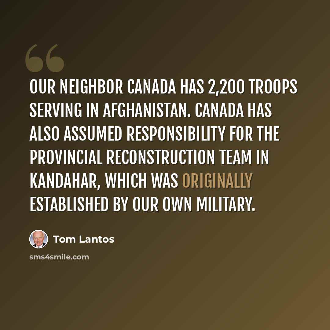 “Our neighbor Canada has 2,200 troops serving in Afghanistan. Canada has also assumed responsibility for the Provincial Reconstruction Team in Kandahar, which was originally established by our own military.” quote by Tom Lantos