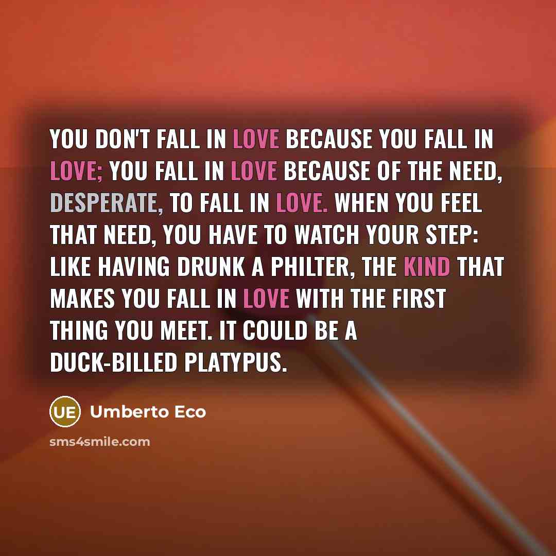 “You don't fall in love because you fall in love; you fall in love because of the need, desperate, to fall in love. when you feel that need, you have to watch your step: like having drunk a philter, the kind that makes you fall in love with the first thing you meet. It could be a duck-billed…” quote by Umberto Eco