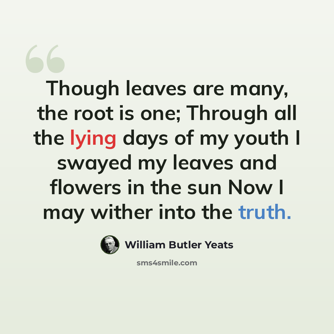 “Though leaves are many, the root is one; Through all the lying days of my youth I swayed my leaves and flowers in the sun Now I may wither into the truth.” quote by William Butler Yeats