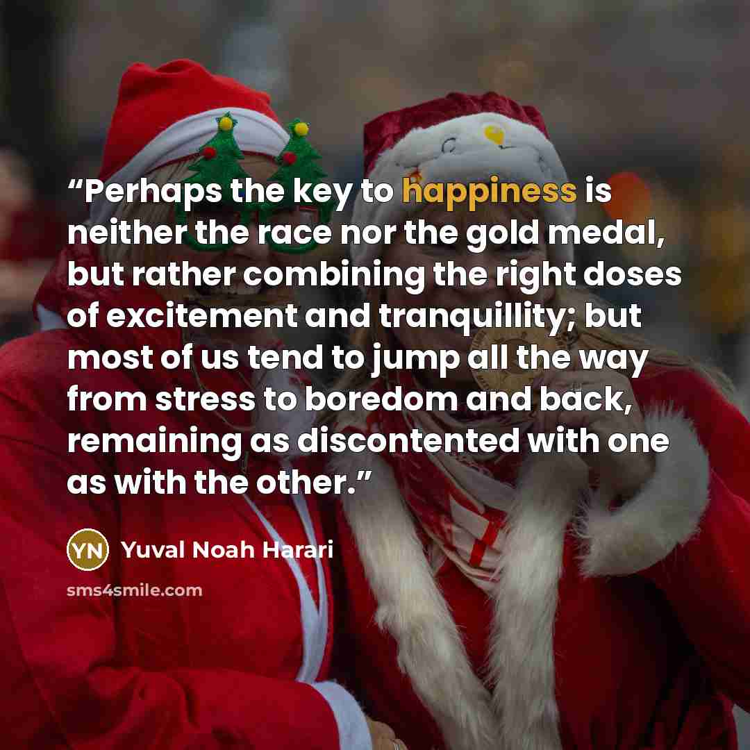 “Perhaps the key to happiness is neither the race nor the gold medal, but rather combining the right doses of excitement and tranquillity; but most of us tend to jump all the way from stress to boredom and back, remaining as discontented with one as with the other.” quote by Yuval Noah Harari