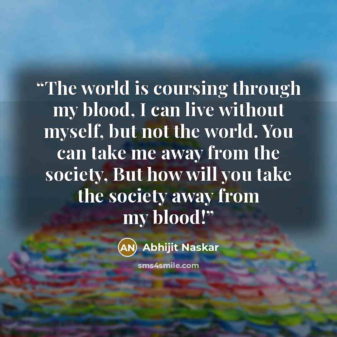 “The world is coursing through my blood, I can live without myself, but not the world. You can take me away from the society, But how will you take the society away from my blood!” quote by Abhijit Naskar