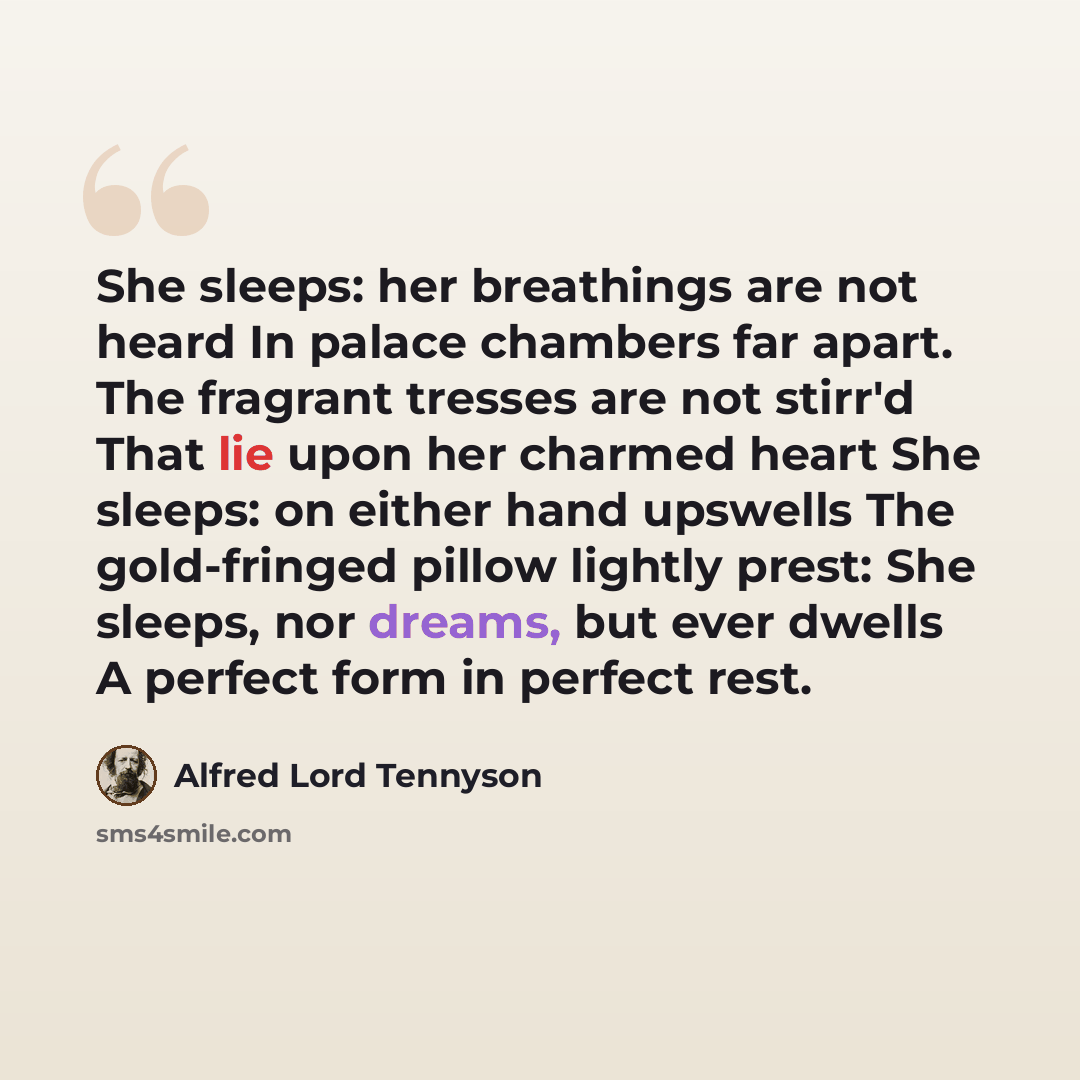 “She sleeps: her breathings are not heard In palace chambers far apart. The fragrant tresses are not stirr'd That lie upon her charmed heart She sleeps: on either hand upswells The gold-fringed pillow lightly prest: She sleeps, nor dreams, but ever dwells A perfect form in perfect rest.” quote by Alfred Lord Tennyson