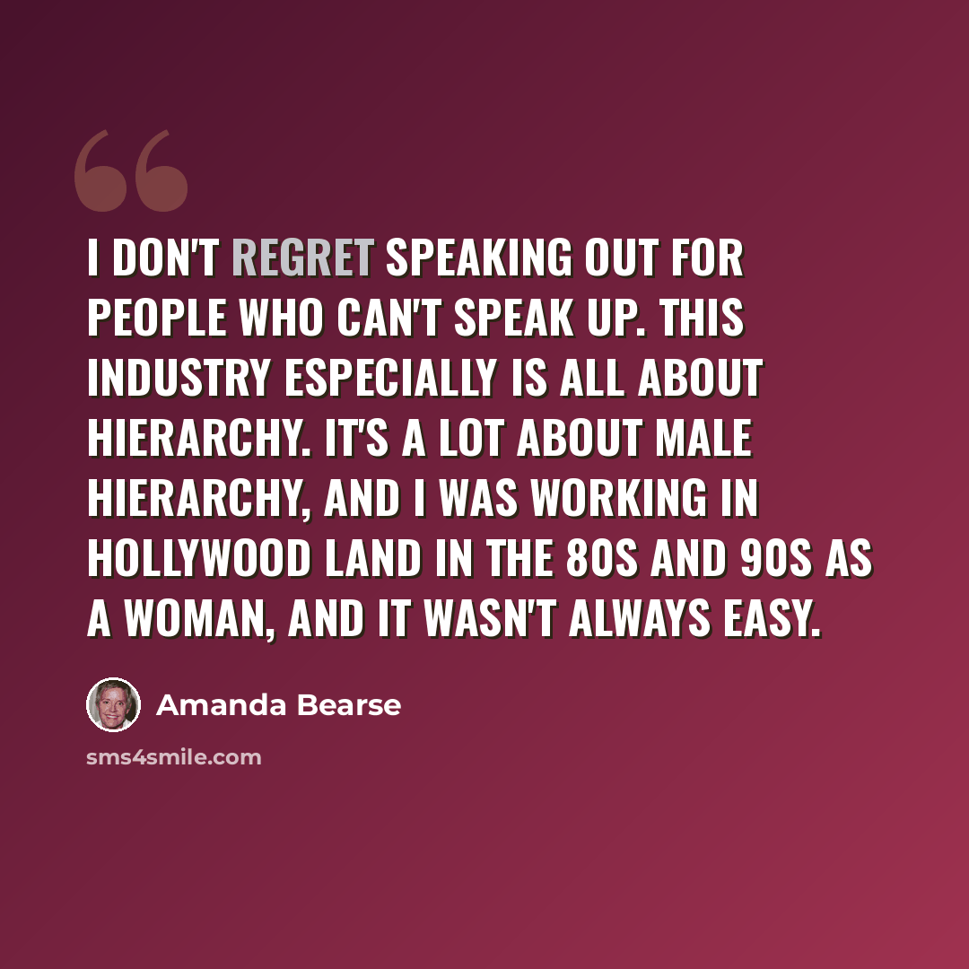 “I don't regret speaking out for people who can't speak up. This industry especially is all about hierarchy. It's a lot about male hierarchy, and I was working in Hollywood land in the 80s and 90s as a woman, and it wasn't always easy.” quote by Amanda Bearse