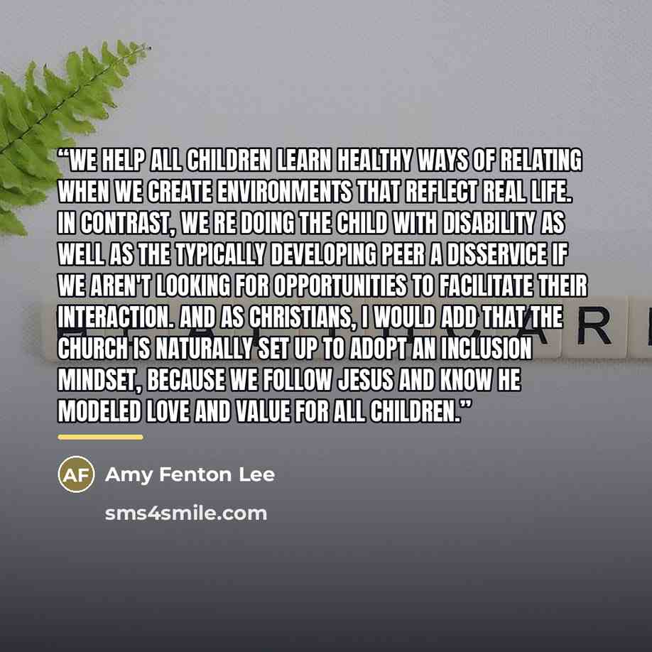 “We help all children learn healthy ways of relating when we create environments that reflect real life. In contrast, we re doing the child with disability as well as the typically developing peer a disservice if we aren't looking for opportunities to facilitate their interaction. And as…” quote by Amy Fenton Lee