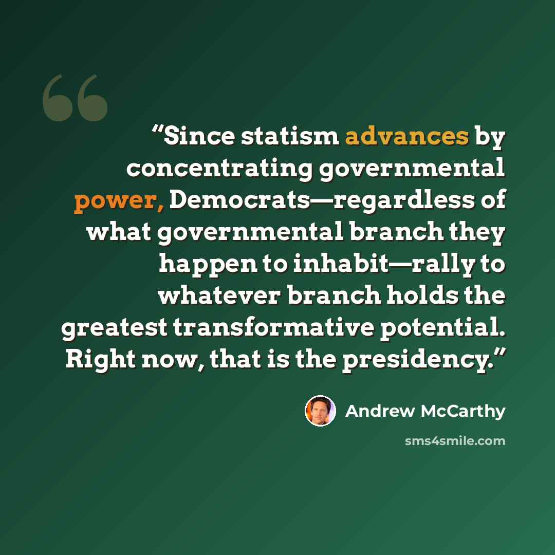 “Since statism advances by concentrating governmental power, Democrats—regardless of what governmental branch they happen to inhabit—rally to whatever branch holds the greatest transformative potential. Right now, that is the presidency.” quote by Andrew McCarthy