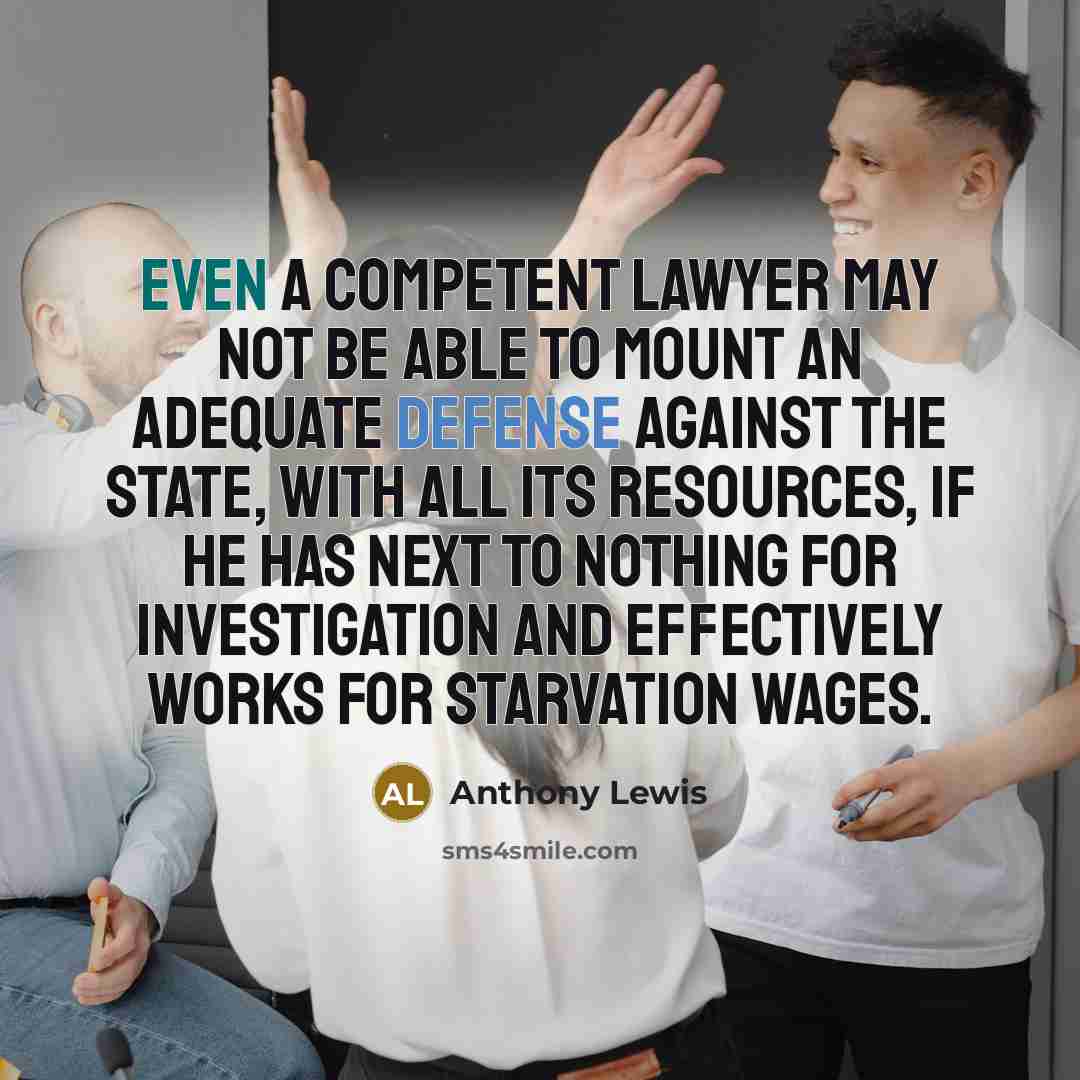 “Even a competent lawyer may not be able to mount an adequate defense against the state, with all its resources, if he has next to nothing for investigation and effectively works for starvation wages.” quote by Anthony Lewis