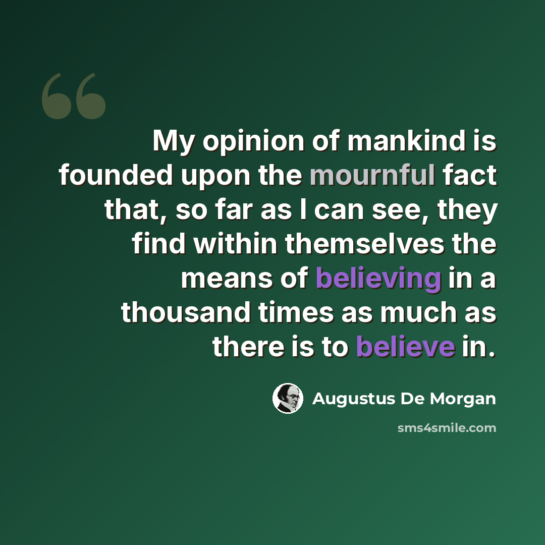“My opinion of mankind is founded upon the mournful fact that, so far as I can see, they find within themselves the means of believing in a thousand times as much as there is to believe in.” quote by Augustus De Morgan