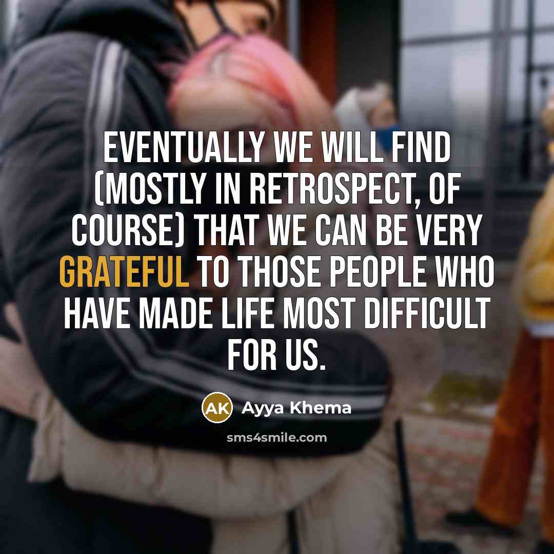 “Eventually we will find (mostly in retrospect, of course) that we can be very grateful to those people who have made life most difficult for us.” quote by Ayya Khema