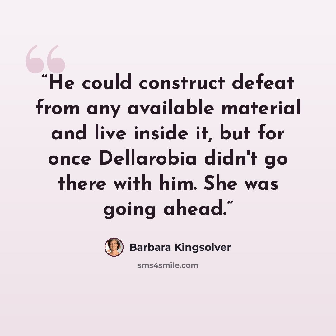 “He could construct defeat from any available material and live inside it, but for once Dellarobia didn't go there with him. She was going ahead.” quote by Barbara Kingsolver