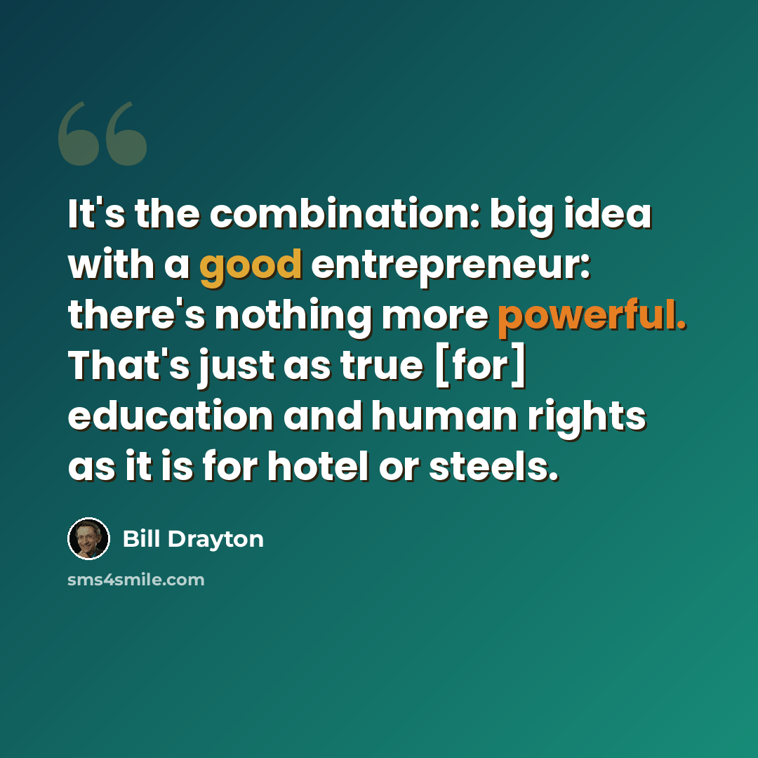 “It's the combination: big idea with a good entrepreneur: there's nothing more powerful. That's just as true [for] education and human rights as it is for hotel or steels.” quote by Bill Drayton