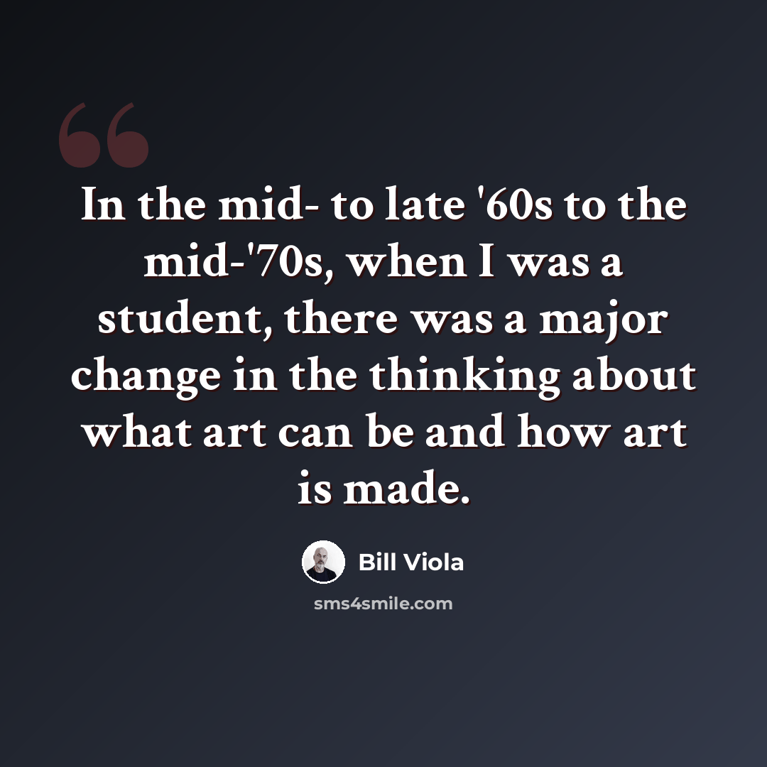 “In the mid- to late '60s to the mid-'70s, when I was a student, there was a major change in the thinking about what art can be and how art is made.” quote by Bill Viola