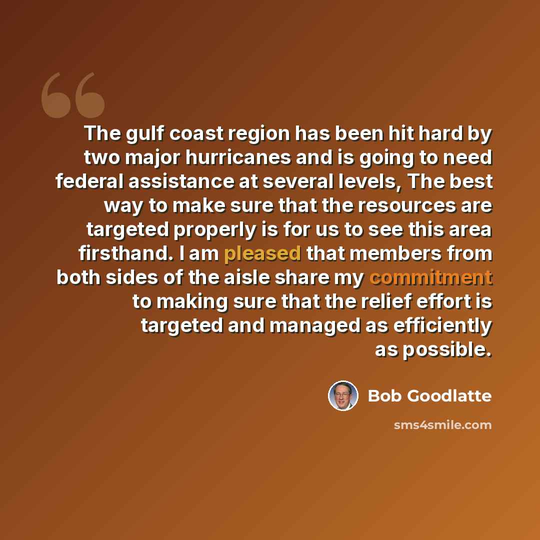 “The gulf coast region has been hit hard by two major hurricanes and is going to need federal assistance at several levels, The best way to make sure that the resources are targeted properly is for us to see this area firsthand. I am pleased that members from both sides of the aisle share my…” quote by Bob Goodlatte